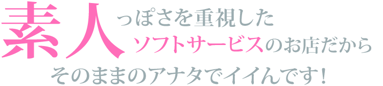 素人っぽさを重視したソフトサービスのお店だから、そのままのアナタでイイんです！